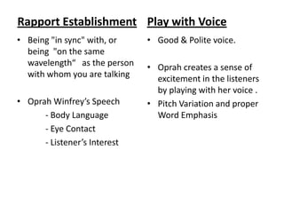 Rapport Establishment Play with Voice
• Being "in sync" with, or    • Good & Polite voice.
  being "on the same
  wavelength“ as the person   • Oprah creates a sense of
  with whom you are talking     excitement in the listeners
                                by playing with her voice .
• Oprah Winfrey’s Speech      • Pitch Variation and proper
      - Body Language           Word Emphasis
      - Eye Contact
      - Listener’s Interest
 