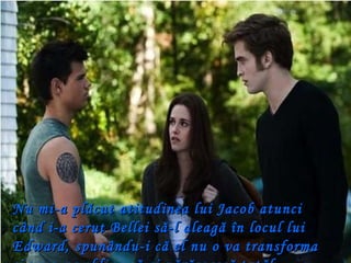 Nu mi-a plăcut atitudinea lui Jacob atunci când i-a cerut Bellei să-l aleagă în locul lui Edward, spunându-i că el nu o va transforma şi nu o va obliga să-şi părăsească tatăl. 