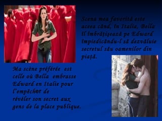 Ma scène préférée  est celle où Bella  embrasse  Edward en Italie pour  l’empêch er  de  révéler son secret aux gens de la place publique.  Scena mea favorită este aceea când, în Italia, Bella îl îmbrăţişează pe Edward împiedicându-l să dezvăluie secretul său oamenilor din piaţă. 