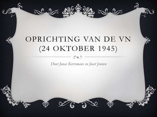 OPRICHTING VAN DE VN 
(24 OKTOBER 1945) 
Door Jonas Kerremans en Joost Jennen 
 