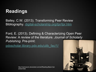 Readings
Bailey, C.W. (2013). Transforming Peer Review
Bibliography. digital-scholarship.org/tpr/tpr.htm
Ford, E. (2013). Defining & Characterizing Open Peer
Review: A review of the literature. Journal of Scholarly
Publishing. Pre-print:
pdxscholar.library.pdx.edu/ulib_fac/1/
http://marinacoric.deviantart.com/art/Reading-Black-Cat203547009
