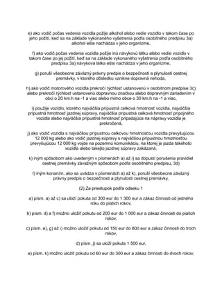 e) ako vodič počas vedenia vozidla požije alkohol alebo vedie vozidlo v takom čase po
jeho požití, keď sa na základe vykonaného vyšetrenia podľa osobitného predpisu 3a)
alkohol ešte nachádza v jeho organizme,
f) ako vodič počas vedenia vozidla požije inú návykovú látku alebo vedie vozidlo v
takom čase po jej požití, keď sa na základe vykonaného vyšetrenia podľa osobitného
predpisu 3a) návyková látka ešte nachádza v jeho organizme,
g) poruší všeobecne záväzný právny predpis o bezpečnosti a plynulosti cestnej
premávky, v ktorého dôsledku vznikne dopravná nehoda,
h) ako vodič motorového vozidla prekročí rýchlosť ustanovenú v osobitnom predpise 3c)
alebo prekročí rýchlosť ustanovenú dopravnou značkou alebo dopravným zariadením v
obci o 20 km.h na -1 a viac alebo mimo obce o 30 km.h na -1 a viac,
i) použije vozidlo, ktorého najväčšia prípustná celková hmotnosť vozidla, najväčšia
prípustná hmotnosť jazdnej súpravy, najväčšia prípustná celková hmotnosť prípojného
vozidla alebo najväčšia prípustná hmotnosť pripadajúca na nápravy vozidla je
prekročená,
j) ako vodič vozidla s najväčšou prípustnou celkovou hmotnosťou vozidla prevyšujúcou
12 000 kg alebo ako vodič jazdnej súpravy s najväčšou prípustnou hmotnosťou
prevyšujúcou 12 000 kg vojde na pozemnú komunikáciu, na ktorej je jazda takéhoto
vozidla alebo takejto jazdnej súpravy zakázaná,
k) iným spôsobom ako uvedeným v písmenách a) až i) sa dopustí porušenia pravidiel
cestnej premávky závažným spôsobom podľa osobitného predpisu, 3d)
l) iným konaním, ako sa uvádza v písmenách a) až k), poruší všeobecne záväzný
právny predpis o bezpečnosti a plynulosti cestnej premávky.
(2) Za priestupok podľa odseku 1
a) písm. a) až c) sa uloží pokuta od 300 eur do 1 300 eur a zákaz činnosti od jedného
roku do piatich rokov,
b) písm. d) a f) možno uložiť pokutu od 200 eur do 1 000 eur a zákaz činnosti do piatich
rokov,
c) písm. e), g) až i) možno uložiť pokutu od 150 eur do 800 eur a zákaz činnosti do troch
rokov,
d) písm. j) sa uloží pokuta 1 500 eur,
e) písm. k) možno uložiť pokutu od 60 eur do 300 eur a zákaz činnosti do dvoch rokov,

 