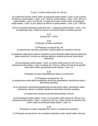 f) písm. l) možno uložiť pokutu do 100 eur.
(3) V blokovom konaní možno uložiť za priestupok podľa odseku 1 písm. a) až i) pokutu
do 650 eur, podľa odseku 1 písm. j) do 1 000 eur, podľa odseku 1 písm. k) do 150 eur a
podľa odseku 1 písm. l) do 50 eur. V rozkaznom konaní možno uložiť za priestupok
podľa odseku 1 písm. a) až i) pokutu do 650 eur a podľa odseku 1 písm. j) do 1 000 eur.
(4) Ak sú splnené podmienky podľa § 84 ods. 1, priestupky podľa odseku 1 písm. i) a l)
sa prejednajú vždy v blokovom konaní, ak osobitný zákon neustanovuje inak.
§ 23
Zrušený od 1.1.2010
§ 24
Priestupky na úseku podnikania
(1) Priestupku sa dopustí ten, kto
a) neoprávnene vykonáva obchodnú, výrobnú alebo inú zárobkovú činnosť,
b) spôsobom odporujúcim zákonu úmyselne vyzradí obchodné alebo bankové tajomstvo
alebo skutočnosť, na ktorú sa vzťahuje zákonom uložená povinnosť zachovávať
mlčanlivosť.
(2) Za priestupok podľa odseku 1 písm. a) možno uložiť pokutu do 331 eur a za
priestupok podľa odseku 1 písm. b) pokutu do 3 319 eur. Zákaz činnosti až do jedného
roka možno uložiť za priestupok podľa odseku 1 písm. a).
§ 25
Priestupky na úseku hospodárskych stykov so zahraničím
(1) Priestupku sa dopustí ten, kto
a) neoprávnene zriadi alebo prevádzkuje obchodné zastupiteľstvo zahraničnej osoby v
Slovenskej republike,
b) pri vykonávaní zahraničnohospodárskej činnosti poruší zákaz, obmedzenie alebo
podmienky určené na základe všeobecne záväzného právneho predpisu,
c) neoprávnene vykonáva zahraničnohospodársku činnosť.
(2) Za priestupok podľa odseku 1 písm. a) a b) možno uložiť pokutu do 165 eur a za
priestupok podľa odseku 1 písm. c) pokutu do 331 eur; zákaz činnosti do jedného roku
možno uložiť za priestupok podľa odseku 1 písm. b).
§ 26
Priestupky na úseku hospodárenia s bytmi a s nebytovými priestormi
(1) Priestupku sa dopustí ten, kto úmyselne protiprávne získa, obsadí alebo užíva byt

 