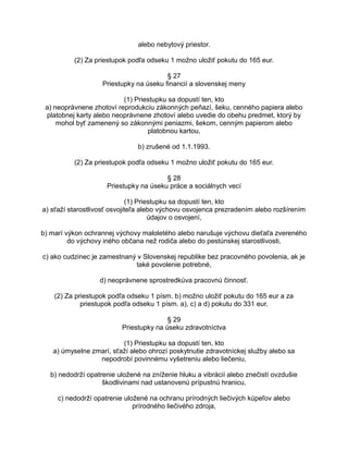 alebo nebytový priestor.
(2) Za priestupok podľa odseku 1 možno uložiť pokutu do 165 eur.
§ 27
Priestupky na úseku financií a slovenskej meny
(1) Priestupku sa dopustí ten, kto
a) neoprávnene zhotoví reprodukciu zákonných peňazí, šeku, cenného papiera alebo
platobnej karty alebo neoprávnene zhotoví alebo uvedie do obehu predmet, ktorý by
mohol byť zamenený so zákonnými peniazmi, šekom, cenným papierom alebo
platobnou kartou,
b) zrušené od 1.1.1993.
(2) Za priestupok podľa odseku 1 možno uložiť pokutu do 165 eur.
§ 28
Priestupky na úseku práce a sociálnych vecí
(1) Priestupku sa dopustí ten, kto
a) sťaží starostlivosť osvojiteľa alebo výchovu osvojenca prezradením alebo rozšírením
údajov o osvojení,
b) marí výkon ochrannej výchovy maloletého alebo narušuje výchovu dieťaťa zvereného
do výchovy iného občana než rodiča alebo do pestúnskej starostlivosti,
c) ako cudzinec je zamestnaný v Slovenskej republike bez pracovného povolenia, ak je
také povolenie potrebné,
d) neoprávnene sprostredkúva pracovnú činnosť.
(2) Za priestupok podľa odseku 1 písm. b) možno uložiť pokutu do 165 eur a za
priestupok podľa odseku 1 písm. a), c) a d) pokutu do 331 eur.
§ 29
Priestupky na úseku zdravotníctva
(1) Priestupku sa dopustí ten, kto
a) úmyselne zmarí, sťaží alebo ohrozí poskytnutie zdravotníckej služby alebo sa
nepodrobí povinnému vyšetreniu alebo liečeniu,
b) nedodrží opatrenie uložené na zníženie hluku a vibrácií alebo znečistí ovzdušie
škodlivinami nad ustanovenú prípustnú hranicu,
c) nedodrží opatrenie uložené na ochranu prírodných liečivých kúpeľov alebo
prírodného liečivého zdroja,

 