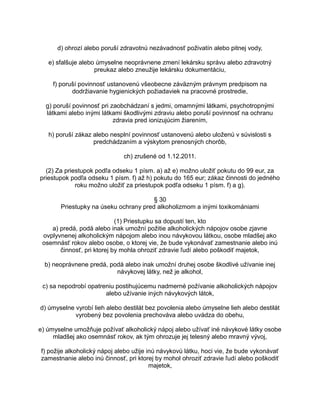d) ohrozí alebo poruší zdravotnú nezávadnosť poživatín alebo pitnej vody,
e) sfalšuje alebo úmyselne neoprávnene zmení lekársku správu alebo zdravotný
preukaz alebo zneužije lekársku dokumentáciu,
f) poruší povinnosť ustanovenú všeobecne záväzným právnym predpisom na
dodržiavanie hygienických požiadaviek na pracovné prostredie,
g) poruší povinnosť pri zaobchádzaní s jedmi, omamnými látkami, psychotropnými
látkami alebo inými látkami škodlivými zdraviu alebo poruší povinnosť na ochranu
zdravia pred ionizujúcim žiarením,
h) poruší zákaz alebo nesplní povinnosť ustanovenú alebo uloženú v súvislosti s
predchádzaním a výskytom prenosných chorôb,
ch) zrušené od 1.12.2011.
(2) Za priestupok podľa odseku 1 písm. a) až e) možno uložiť pokutu do 99 eur, za
priestupok podľa odseku 1 písm. f) až h) pokutu do 165 eur; zákaz činnosti do jedného
roku možno uložiť za priestupok podľa odseku 1 písm. f) a g).
§ 30
Priestupky na úseku ochrany pred alkoholizmom a inými toxikomániami
(1) Priestupku sa dopustí ten, kto
a) predá, podá alebo inak umožní požitie alkoholických nápojov osobe zjavne
ovplyvnenej alkoholickým nápojom alebo inou návykovou látkou, osobe mladšej ako
osemnásť rokov alebo osobe, o ktorej vie, že bude vykonávať zamestnanie alebo inú
činnosť, pri ktorej by mohla ohroziť zdravie ľudí alebo poškodiť majetok,
b) neoprávnene predá, podá alebo inak umožní druhej osobe škodlivé užívanie inej
návykovej látky, než je alkohol,
c) sa nepodrobí opatreniu postihujúcemu nadmerné požívanie alkoholických nápojov
alebo užívanie iných návykových látok,
d) úmyselne vyrobí lieh alebo destilát bez povolenia alebo úmyselne lieh alebo destilát
vyrobený bez povolenia prechováva alebo uvádza do obehu,
e) úmyselne umožňuje požívať alkoholický nápoj alebo užívať iné návykové látky osobe
mladšej ako osemnásť rokov, ak tým ohrozuje jej telesný alebo mravný vývoj,
f) požije alkoholický nápoj alebo užije inú návykovú látku, hoci vie, že bude vykonávať
zamestnanie alebo inú činnosť, pri ktorej by mohol ohroziť zdravie ľudí alebo poškodiť
majetok,

 
