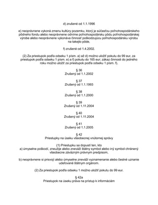 d) zrušené od 1.1.1996
e) neoprávnene vykoná zmenu kultúry pozemku, ktorý je súčasťou poľnohospodárskeho
pôdneho fondu alebo neoprávnene odníme poľnohospodársku pôdu poľnohospodárskej
výrobe alebo neoprávnene vykonáva činnosť poškodzujúcu poľnohospodársku výrobu
na takejto pôde,
f) zrušené od 1.4.2002.
(2) Za priestupok podľa odseku 1 písm. a) až d) možno uložiť pokutu do 99 eur, za
priestupok podľa odseku 1 písm. e) a f) pokutu do 165 eur; zákaz činnosti do jedného
roku možno uložiť za priestupok podľa odseku 1 písm. f).
§ 36
Zrušený od 1.1.2002
§ 37
Zrušený od 1.1.1993
§ 38
Zrušený od 1.1.2000
§ 39
Zrušený od 1.11.2004
§ 40
Zrušený od 1.11.2004
§ 41
Zrušený od 1.1.2005
§ 42
Priestupky na úseku všeobecnej vnútornej správy
(1) Priestupku sa dopustí ten, kto
a) úmyselne poškodí, zneužije alebo zneváži štátny symbol alebo iný symbol chránený
všeobecne záväzným právnym predpisom,
b) neoprávnene si prisvojí alebo úmyselne zneváži vyznamenanie alebo čestné uznanie
udeľované štátnym orgánom.
(2) Za priestupok podľa odseku 1 možno uložiť pokutu do 99 eur.
§ 42a
Priestupok na úseku práva na prístup k informáciám

 