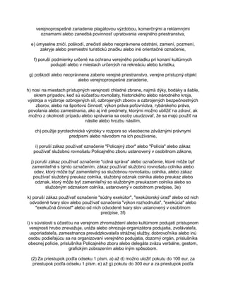 verejnoprospešné zariadenie plagátovou výzdobou, komerčnými a reklamnými
oznamami alebo zanedbá povinnosť upratovania verejného priestranstva,
e) úmyselne zničí, poškodí, znečistí alebo neoprávnene odstráni, zamení, pozmení,
zakryje alebo premiestni turistickú značku alebo iné orientačné označenie,
f) poruší podmienky určené na ochranu verejného poriadku pri konaní kultúrnych
podujatí alebo v miestach určených na rekreáciu alebo turistiku,
g) poškodí alebo neoprávnene zaberie verejné priestranstvo, verejne prístupný objekt
alebo verejnoprospešné zariadenie,
h) nosí na miestach prístupných verejnosti chladné zbrane, najmä dýky, bodáky a šable,
okrem prípadov, keď sú súčasťou rovnošaty, historického alebo národného kroja,
výstroja a výzbroje ozbrojených síl, ozbrojených zborov a ozbrojených bezpečnostných
zborov, alebo na športovú činnosť, výkon práva poľovníctva, rybárskeho práva,
povolania alebo zamestnania, ako aj iné predmety, ktorými možno ublížiť na zdraví, ak
možno z okolností prípadu alebo správania sa osoby usudzovať, že sa majú použiť na
násilie alebo hrozbu násilím,
ch) použije pyrotechnické výrobky v rozpore so všeobecne záväznými právnymi
predpismi alebo návodom na ich používanie,
i) poruší zákaz používať označenie "Policajný zbor" alebo "Polícia" alebo zákaz
používať služobnú rovnošatu Policajného zboru ustanovený v osobitnom zákone,
j) poruší zákaz používať označenie "colná správa" alebo označenie, ktoré môže byť
zameniteľné s týmto označením, zákaz používať služobnú rovnošatu colníka alebo
odev, ktorý môže byť zameniteľný so služobnou rovnošatou colníka, alebo zákaz
používať služobný preukaz colníka, služobný odznak colníka alebo preukaz alebo
odznak, ktorý môže byť zameniteľný so služobným preukazom colníka alebo so
služobným odznakom colníka, ustanovený v osobitnom predpise, 3e)
k) poruší zákaz používať označenie "súdny exekútor", "exekútorský úrad" alebo od nich
odvodené tvary slov alebo používať označenia "výkon rozhodnutia", "exekúcia" alebo
"exekučná činnosť" alebo od nich odvodené tvary slov ustanovený v osobitnom
predpise, 3f)
l) v súvislosti s účasťou na verejnom zhromaždení alebo kultúrnom podujatí prístupnom
verejnosti hrubo znevažuje, uráža alebo ohrozuje organizátora podujatia, zvolávateľa,
usporiadateľa, zamestnanca prevádzkovateľa strážnej služby, dobrovoľníka alebo inú
osobu podieľajúcu sa na organizovaní verejného podujatia, dozorný orgán, príslušníka
obecnej polície, príslušníka Policajného zboru alebo delegáta zväzu verbálne, gestom,
grafickým zobrazením alebo iným spôsobom.
(2) Za priestupok podľa odseku 1 písm. a) až d) možno uložiť pokutu do 100 eur, za
priestupok podľa odseku 1 písm. e) až g) pokutu do 300 eur a za priestupok podľa

 