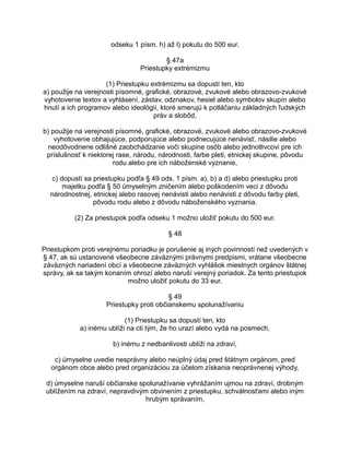 odseku 1 písm. h) až l) pokutu do 500 eur.
§ 47a
Priestupky extrémizmu
(1) Priestupku extrémizmu sa dopustí ten, kto
a) použije na verejnosti písomné, grafické, obrazové, zvukové alebo obrazovo-zvukové
vyhotovenie textov a vyhlásení, zástav, odznakov, hesiel alebo symbolov skupín alebo
hnutí a ich programov alebo ideológií, ktoré smerujú k potláčaniu základných ľudských
práv a slobôd,
b) použije na verejnosti písomné, grafické, obrazové, zvukové alebo obrazovo-zvukové
vyhotovenie obhajujúce, podporujúce alebo podnecujúce nenávisť, násilie alebo
neodôvodnene odlišné zaobchádzanie voči skupine osôb alebo jednotlivcovi pre ich
príslušnosť k niektorej rase, národu, národnosti, farbe pleti, etnickej skupine, pôvodu
rodu alebo pre ich náboženské vyznanie,
c) dopustí sa priestupku podľa § 49 ods. 1 písm. a), b) a d) alebo priestupku proti
majetku podľa § 50 úmyselným zničením alebo poškodením veci z dôvodu
národnostnej, etnickej alebo rasovej nenávisti alebo nenávisti z dôvodu farby pleti,
pôvodu rodu alebo z dôvodu náboženského vyznania.
(2) Za priestupok podľa odseku 1 možno uložiť pokutu do 500 eur.
§ 48
Priestupkom proti verejnému poriadku je porušenie aj iných povinností než uvedených v
§ 47, ak sú ustanovené všeobecne záväznými právnymi predpismi, vrátane všeobecne
záväzných nariadení obcí a všeobecne záväzných vyhlášok miestnych orgánov štátnej
správy, ak sa takým konaním ohrozí alebo naruší verejný poriadok. Za tento priestupok
možno uložiť pokutu do 33 eur.
§ 49
Priestupky proti občianskemu spolunažívaniu
(1) Priestupku sa dopustí ten, kto
a) inému ublíži na cti tým, že ho urazí alebo vydá na posmech,
b) inému z nedbanlivosti ublíži na zdraví,
c) úmyselne uvedie nesprávny alebo neúplný údaj pred štátnym orgánom, pred
orgánom obce alebo pred organizáciou za účelom získania neoprávnenej výhody,
d) úmyselne naruší občianske spolunažívanie vyhrážaním ujmou na zdraví, drobným
ublížením na zdraví, nepravdivým obvinením z priestupku, schválnosťami alebo iným
hrubým správaním,

 