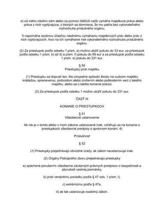 e) od iného násilím sám alebo za pomoci ďalších osôb vymáha majetkové práva alebo
práva z nich vyplývajúce, o ktorých sa domnieva, že mu patria bez vykonateľného
rozhodnutia príslušného orgánu,
f) napomáha osobnou účasťou násilnému vymáhaniu majetkových práv alebo práv z
nich vyplývajúcich, hoci na ich vymáhanie niet vykonateľného rozhodnutia príslušného
orgánu.
(2) Za priestupok podľa odseku 1 písm. a) možno uložiť pokutu do 33 eur, za priestupok
podľa odseku 1 písm. b) až d) a písm. f) pokutu do 99 eur a za priestupok podľa odseku
1 písm. e) pokutu do 331 eur.
§ 50
Priestupky proti majetku
(1) Priestupku sa dopustí ten, kto úmyselne spôsobí škodu na cudzom majetku
krádežou, spreneverou, podvodom alebo zničením alebo poškodením veci z takého
majetku, alebo sa o takéto konanie pokúsi.
(2) Za priestupok podľa odseku 1 možno uložiť pokutu do 331 eur.
ČASŤ III
KONANIE O PRIESTUPKOCH
§ 51
Všeobecné ustanovenie
Ak nie je v tomto alebo v inom zákone ustanovené inak, vzťahujú sa na konanie o
priestupkoch všeobecné predpisy o správnom konaní. 4)
Príslušnosť
§ 52
(1) Priestupky prejednávajú obvodné úrady, ak zákon neustanovuje inak.
(2) Orgány Policajného zboru prejednávajú priestupky
a) spáchané porušením všeobecne záväzných právnych predpisov o bezpečnosti a
plynulosti cestnej premávky,
b) proti verejnému poriadku podľa § 47 ods. 1 písm. l),
c) extrémizmu podľa § 47a,
d) ak tak ustanovuje osobitný zákon.

 