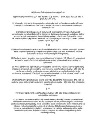 (4) Orgány Policajného zboru objasňujú
a) priestupky uvedené v § 24 ods. 1 písm. c), § 30 ods. 1 písm. d) až h), § 35 ods. 1
písm. f), § 44 a 46,
b) priestupky proti verejnému poriadku, priestupky proti občianskemu spolunažívaniu,
priestupky proti majetku a devízové priestupky v rozsahu ustanovenom osobitným
predpisom, 8a)
c) priestupky proti bezpečnosti a plynulosti cestnej premávky, priestupky proti
bezpečnosti a plynulosti železničnej dopravy a ďalšie priestupky proti poriadku v štátnej
správe, ak boli spáchané na úseku štátnej správy v pôsobnosti Policajného zboru,
ak uvedené priestupky nezistil alebo ich neobjasňuje orgán uvedený v odseku 2 alebo
odseku 3 písm. b) až e).
§ 59
(1) Objasňovanie priestupkov sa koná na základe vlastného zistenia správnych orgánov
alebo orgánov oprávnených objasňovať priestupky ( § 58 ods. 3) alebo na základe
oznámenia fyzickej osoby alebo právnickej osoby.
(2) Správne orgány a orgány oprávnené objasňovať priestupky ( § 58 ods. 3) sú povinné
v rozsahu svojej pôsobnosti prijímať oznámenia o priestupkoch a čo najskôr ich
vybavovať.
(3) Ak sa oznámenie o priestupku podá osobne správnemu orgánu, ktorý je oprávnený
priestupok prejednať, alebo orgánu oprávnenému objasňovať priestupky ( § 58 ods. 3),
napíše sa o obsahu oznámenia záznam; zápisnica sa napíše len vtedy, ak by
oznámenie skutočností dôležitých pre rozhodnutie nebolo možné vykonať neskôr pred
správnym orgánom.
(4) Objasňovanie priestupku sa skončí spravidla do jedného mesiaca odo dňa, keď sa
správny orgán alebo orgán oprávnený objasňovať priestupky ( § 58 ods. 3) o priestupku
dozvedel.
§ 60
(1) Orgány oprávnené objasňovať priestupky ( § 58 ods. 3) sú pri objasňovaní
priestupkov oprávnené
a) vyžadovať vysvetlenie od fyzických osôb alebo právnických osôb; vysvetlenie od
maloletého alebo mladistvého možno vyžadovať len za prítomnosti jeho zákonného
zástupcu alebo fyzickej osoby, ktorá sa osobne stará o maloletého alebo mladistvého na
základe rozhodnutia podľa osobitných predpisov, 8b) alebo zástupcu zariadenia, v
ktorom je maloletý alebo mladistvý umiestnený na základe rozhodnutia súdu podľa
osobitných predpisov, 8c) alebo zástupcu orgánu sociálnoprávnej ochrany detí a
sociálnej kurately,

 