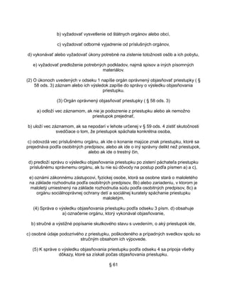 b) vyžadovať vysvetlenie od štátnych orgánov alebo obcí,
c) vyžadovať odborné vyjadrenie od príslušných orgánov,
d) vykonávať alebo vyžadovať úkony potrebné na zistenie totožnosti osôb a ich pobytu,
e) vyžadovať predloženie potrebných podkladov, najmä spisov a iných písomných
materiálov.
(2) O úkonoch uvedených v odseku 1 napíše orgán oprávnený objasňovať priestupky ( §
58 ods. 3) záznam alebo ich výsledok zapíše do správy o výsledku objasňovania
priestupku.
(3) Orgán oprávnený objasňovať priestupky ( § 58 ods. 3)
a) odloží vec záznamom, ak nie je podozrenie z priestupku alebo ak nemožno
priestupok prejednať,
b) uloží vec záznamom, ak sa nepodarí v lehote určenej v § 59 ods. 4 zistiť skutočnosti
svedčiace o tom, že priestupok spáchala konkrétna osoba,
c) odovzdá vec príslušnému orgánu, ak ide o konanie majúce znak priestupku, ktoré sa
prejednáva podľa osobitných predpisov, alebo ak ide o iný správny delikt než priestupok,
alebo ak ide o trestný čin,
d) predloží správu o výsledku objasňovania priestupku po zistení páchateľa priestupku
príslušnému správnemu orgánu, ak tu nie sú dôvody na postup podľa písmen a) a c),
e) oznámi zákonnému zástupcovi, fyzickej osobe, ktorá sa osobne stará o maloletého
na základe rozhodnutia podľa osobitných predpisov, 8b) alebo zariadeniu, v ktorom je
maloletý umiestnený na základe rozhodnutia súdu podľa osobitných predpisov, 8c) a
orgánu sociálnoprávnej ochrany detí a sociálnej kurately spáchanie priestupku
maloletým.
(4) Správa o výsledku objasňovania priestupku podľa odseku 3 písm. d) obsahuje
a) označenie orgánu, ktorý vykonával objasňovanie,
b) stručné a výstižné popísanie skutkového stavu s uvedením, o aký priestupok ide,
c) osobné údaje podozrivého z priestupku, poškodeného a prípadných svedkov spolu so
stručným obsahom ich výpovede.
(5) K správe o výsledku objasňovania priestupku podľa odseku 4 sa pripoja všetky
dôkazy, ktoré sa získali počas objasňovania priestupku.
§ 61

 