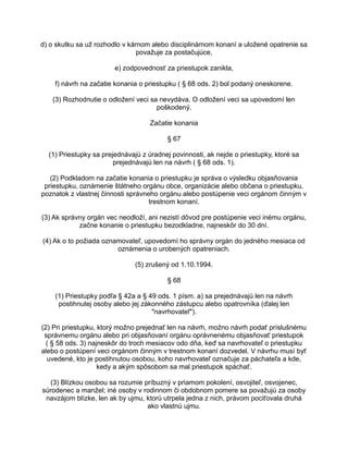 d) o skutku sa už rozhodlo v kárnom alebo disciplinárnom konaní a uložené opatrenie sa
považuje za postačujúce,
e) zodpovednosť za priestupok zanikla,
f) návrh na začatie konania o priestupku ( § 68 ods. 2) bol podaný oneskorene.
(3) Rozhodnutie o odložení veci sa nevydáva. O odložení veci sa upovedomí len
poškodený.
Začatie konania
§ 67
(1) Priestupky sa prejednávajú z úradnej povinnosti, ak nejde o priestupky, ktoré sa
prejednávajú len na návrh ( § 68 ods. 1).
(2) Podkladom na začatie konania o priestupku je správa o výsledku objasňovania
priestupku, oznámenie štátneho orgánu obce, organizácie alebo občana o priestupku,
poznatok z vlastnej činnosti správneho orgánu alebo postúpenie veci orgánom činným v
trestnom konaní.
(3) Ak správny orgán vec neodloží, ani nezistí dôvod pre postúpenie veci inému orgánu,
začne konanie o priestupku bezodkladne, najneskôr do 30 dní.
(4) Ak o to požiada oznamovateľ, upovedomí ho správny orgán do jedného mesiaca od
oznámenia o urobených opatreniach.
(5) zrušený od 1.10.1994.
§ 68
(1) Priestupky podľa § 42a a § 49 ods. 1 písm. a) sa prejednávajú len na návrh
postihnutej osoby alebo jej zákonného zástupcu alebo opatrovníka (ďalej len
"navrhovateľ").
(2) Pri priestupku, ktorý možno prejednať len na návrh, možno návrh podať príslušnému
správnemu orgánu alebo pri objasňovaní orgánu oprávnenému objasňovať priestupok
( § 58 ods. 3) najneskôr do troch mesiacov odo dňa, keď sa navrhovateľ o priestupku
alebo o postúpení veci orgánom činným v trestnom konaní dozvedel. V návrhu musí byť
uvedené, kto je postihnutou osobou, koho navrhovateľ označuje za páchateľa a kde,
kedy a akým spôsobom sa mal priestupok spáchať.
(3) Blízkou osobou sa rozumie príbuzný v priamom pokolení, osvojiteľ, osvojenec,
súrodenec a manžel; iné osoby v rodinnom či obdobnom pomere sa považujú za osoby
navzájom blízke, len ak by ujmu, ktorú utrpela jedna z nich, právom pociťovala druhá
ako vlastnú ujmu.

 