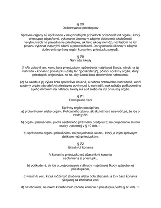 § 69
Došetrovanie priestupkov
Správne orgány sú oprávnené v nevyhnutných prípadoch požadovať od orgánu, ktorý
priestupok objasňoval, vykonanie úkonov v záujme došetrenia skutočností
nevyhnutných na prejednanie priestupku, ak tieto úkony nemôžu vzhľadom na ich
povahu vykonať vlastnými silami a prostriedkami. Do vykonania úkonov v záujme
došetrenia správny orgán konanie o priestupku preruší.
§ 70
Náhrada škody
(1) Ak uplatnil ten, komu bola priestupkom spôsobená majetková škoda, nárok na jej
náhradu v konaní o priestupku (ďalej len "poškodený"), pôsobí správny orgán, ktorý
priestupok prejednáva, na to, aby škoda bola dobrovoľne nahradená.
(2) Ak škoda a jej výška bola spoľahlivo zistená, a nebola dobrovoľne nahradená, uloží
správny orgán páchateľovi priestupku povinnosť ju nahradiť; inak odkáže poškodeného
s jeho nárokom na náhradu škody na súd alebo na iný príslušný orgán.
§ 71
Postúpenie veci
Správny orgán postúpi vec
a) prokurátorovi alebo orgánu Policajného zboru, ak skutočnosti nasvedčujú, že ide o
trestný čin,
b) orgánu príslušnému podľa osobitného právneho predpisu 3) na prejednanie skutku
osoby uvedenej v § 10 ods. 1,
c) správnemu orgánu príslušnému na prejednanie skutku, ktorý je iným správnym
deliktom než priestupkom.
§ 72
Účastníci konania
V konaní o priestupku sú účastníkmi konania
a) obvinený z priestupku,
b) poškodený, ak ide o prejednávanie náhrady majetkovej škody spôsobenej
priestupkom,
c) vlastník veci, ktorá môže byť zhabaná alebo bola zhabaná, a to v časti konania
týkajúcej sa zhabania veci,
d) navrhovateľ, na návrh ktorého bolo začaté konanie o priestupku podľa § 68 ods. 1.

 