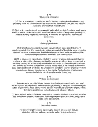§ 73
Obvinený z priestupku
(1) Občan je obvineným z priestupku, len čo správny orgán vykonal voči nemu prvý
procesný úkon. Na takého občana sa hľadí ako na nevinného, kým jeho vina nebola
vyslovená právoplatným rozhodnutím.
(2) Obvinený z priestupku má právo vyjadriť sa ku všetkým skutočnostiam, ktoré sa mu
kladú za vinu a k dôkazom o nich, uplatňovať skutočnosti a dôkazy na svoju obhajobu,
podávať návrhy a opravné prostriedky. K výpovedi ani k priznaniu ho nemožno
donucovať.
§ 74
Ústne pojednávanie
(1) O priestupku koná správny orgán v prvom stupni ústne pojednávanie. V
neprítomnosti obvineného z priestupku možno vec prejednať len vtedy, ak sa odmietne
dostaviť na ústne pojednávanie, hoci bol riadne predvolaný, alebo sa nedostaví bez
náležitého ospravedlnenia alebo bez dôležitého dôvodu.
(2) Ak je obvineným z priestupku mladistvý, správny orgán na ústne pojednávanie
predvolá aj zákonného zástupcu mladistvého a orgán sociálnoprávnej ochrany detí a
sociálnej kurately. Ak je mladistvý na základe rozhodnutia podľa osobitných predpisov
8b) zverený do osobnej starostlivosti fyzickej osobe alebo je na základe rozhodnutia
súdu podľa osobitných predpisov 8c) umiestený v zariadení, správny orgán upovedomí
o nariadenom ústnom pojednávaní aj tieto osoby. Rozhodnutie o priestupku sa
oznamuje všetkým osobám podľa prvej a druhej vety.
§ 75
Vydanie a odňatie veci
(1) Kto má u seba vec dôležitú pre zistenie skutočného stavu veci, alebo vec, ktorú
možno vyhlásiť za prepadnutú alebo zhabanú, je povinný ju na výzvu správneho orgánu
vydať; ak ju nevydá, môže sa mu vec na základe rozhodnutia správneho orgánu odňať.
Odvolanie proti tomuto rozhodnutiu nemá odkladný účinok.
(2) Ak sa vydaná alebo odňatá vec nevyhlási za prepadnutú alebo za zhabanú, musí sa
bez zbytočného prieťahu vrátiť tomu, komu nepochybne patrí; inak tomu, kto ju vydal
alebo komu bola odňatá.
§ 76
Zastavenie konania
(1) Správny orgán konanie o priestupku zastaví, ak sa v ňom zistí, že
a) skutok, o ktorom sa koná, sa nestal alebo nie je priestupkom,

 
