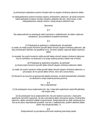 a) primeraným spôsobom priamo hroziaci útok na záujem chránený zákonom alebo
b) nebezpečenstvo priamo hroziace záujmu chránenému zákonom, ak týmto konaním
nebol spôsobený zrejme rovnako závažný následok ako ten, ktorý hrozil, a toto
nebezpečenstvo nebolo možné v danej situácii odstrániť inak.
Zavinenie
§3
Na zodpovednosť za priestupok stačí zavinenie z nedbanlivosti, ak zákon výslovne
neustanoví, že je potrebné úmyselné zavinenie.
§4
(1) Priestupok je spáchaný z nedbanlivosti, ak páchateľ
a) vedel, že môže svojím konaním porušiť alebo ohroziť záujem chránený zákonom, ale
bez primeraných dôvodov sa spoliehal na to, že tento záujem neporuší alebo neohrozí,
alebo
b) nevedel, že svojím konaním môže porušiť alebo ohroziť záujem chránený zákonom,
hoci to vzhľadom na okolnosti a na svoje osobné pomery vedieť mal a mohol.
(2) Priestupok je spáchaný úmyselne, ak páchateľ
a) chcel svojím konaním porušiť alebo ohroziť záujem chránený zákonom alebo
b) vedel, že svojím konaním môže porušiť alebo ohroziť záujem chránený zákonom, a
pre prípad, že ho poruší alebo ohrozí, bol s tým uzrozumený.
(3) Konaním sa rozumie aj opomenutie takého konania, na ktoré bol páchateľ vzhľadom
na okolnosti a svoje osobné pomery povinný.
§5
Vek a nepríčetnosť
(1) Za priestupok nie je zodpovedný ten, kto v čase jeho spáchania nedovŕšil pätnásty
rok svojho veku.
(2) Za priestupok nie je zodpovedný ten, kto pre duševnú poruchu v čase jeho
spáchania nemohol rozpoznať, že ide o porušenie alebo ohrozenie záujmu chráneného
zákonom, alebo nemohol ovládať svoje konanie. Zodpovednosti sa však nezbavuje ten,
kto sa do stavu nepríčetnosti priviedol, hoci len z nedbanlivosti, požitím alkoholu alebo
užitím inej návykovej látky. 1)
§6
Zodpovednosť za porušenie povinnosti uloženej právnickej osobe

 