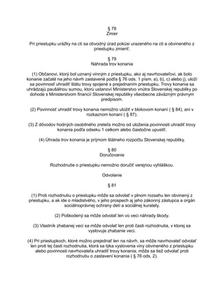 § 78
Zmier
Pri priestupku urážky na cti sa obvodný úrad pokúsi urazeného na cti a obvineného z
priestupku zmieriť.
§ 79
Náhrada trov konania
(1) Občanovi, ktorý bol uznaný vinným z priestupku, ako aj navrhovateľovi, ak bolo
konanie začaté na jeho návrh zastavené podľa § 76 ods. 1 písm. a), b), c) alebo j), uloží
sa povinnosť uhradiť štátu trovy spojené s prejednaním priestupku. Trovy konania sa
uhrádzajú paušálnou sumou, ktorú ustanoví Ministerstvo vnútra Slovenskej republiky po
dohode s Ministerstvom financií Slovenskej republiky všeobecne záväzným právnym
predpisom.
(2) Povinnosť uhradiť trovy konania nemožno uložiť v blokovom konaní ( § 84), ani v
rozkaznom konaní ( § 87).
(3) Z dôvodov hodných osobitného zreteľa možno od uloženia povinnosti uhradiť trovy
konania podľa odseku 1 celkom alebo čiastočne upustiť.
(4) Úhrada trov konania je príjmom štátneho rozpočtu Slovenskej republiky.
§ 80
Doručovanie
Rozhodnutie o priestupku nemožno doručiť verejnou vyhláškou.
Odvolanie
§ 81
(1) Proti rozhodnutiu o priestupku môže sa odvolať v plnom rozsahu len obvinený z
priestupku, a ak ide o mladistvého, v jeho prospech aj jeho zákonný zástupca a orgán
sociálnoprávnej ochrany detí a sociálnej kurately.
(2) Poškodený sa môže odvolať len vo veci náhrady škody.
(3) Vlastník zhabanej veci sa môže odvolať len proti časti rozhodnutia, v ktorej sa
vyslovuje zhabanie veci.
(4) Pri priestupkoch, ktoré možno prejednať len na návrh, sa môže navrhovateľ odvolať
len proti tej časti rozhodnutia, ktorá sa týka vyslovenia viny obvineného z priestupku
alebo povinnosti navrhovateľa uhradiť trovy konania; môže sa tiež odvolať proti
rozhodnutiu o zastavení konania ( § 76 ods. 2).

 