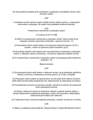 (5) Včas podané odvolanie proti rozhodnutiu o priestupku má odkladný účinok, ktorý
nemožno vylúčiť.
§ 82
V odvolacom konaní správny orgán nemôže zmeniť uloženú sankciu v neprospech
obvineného z priestupku, ak nezistí nové podstatné skutkové okolnosti.
§ 83
Preskúmanie rozhodnutia o priestupku súdom
(1) zrušený od 23.10.1998
(2) Návrh na preskúmanie rozhodnutia o priestupku súdom možno podať až po
vyčerpaní riadneho opravného prostriedku v správnom konaní. 11)
(3) Na podanie návrhu podľa odseku 2 sú oprávnení účastníci konania ( § 72) v
rozsahu, v akom sú oprávnení podať odvolanie ( § 81).
(4) Ak požiada účastník, ktorý podal návrh na preskúmanie rozhodnutia o priestupku
súdom, o odloženie výkonu rozhodnutia, 12) správny orgán jeho žiadosti vyhovie.
(5) Pri preskúmavaní rozhodnutia o priestupku súdom sa postupuje podľa osobitných
predpisov. 13)
Blokové konanie
§ 84
(1) Za priestupok možno uložiť pokutu v blokovom konaní, ak je priestupok spoľahlivo
zistený a obvinený z priestupku je ochotný pokutu ( § 13 ods. 2) zaplatiť.
(2) Priestupok možno vybaviť aj napomenutím, ak zaň podľa tohto zákona nemožno
uložiť zákaz činnosti alebo prepadnutie veci. Napomenutie sa nepovažuje za sankciu.
(3) Proti blokovému konaniu sa nemožno odvolať, nemožno ho obnoviť ani preskúmať
mimo odvolacieho konania.
(4) Pokuty v blokovom konaní sú oprávnené ukladať a vyberať správne orgány, v
ktorých pôsobnosti je prejednanie priestupkov, osoby nimi poverené a ďalej orgány
ustanovené týmto alebo iným zákonom.
(5) V blokovom konaní nemožno prejednať priestupky, o ktorých sa koná len na návrh.
§ 85
(1) Bloky na ukladanie pokút (ďalej len "pokutové bloky") vydáva Ministerstvo financií

 