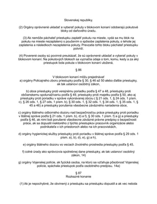 Slovenskej republiky.
(2) Orgány oprávnené ukladať a vyberať pokuty v blokovom konaní odoberajú pokutové
bloky od daňového úradu.
(3) Ak nemôže páchateľ priestupku zaplatiť pokutu na mieste, vydá sa mu blok na
pokutu na mieste nezaplatenú s poučením o spôsobe zaplatenia pokuty, o lehote jej
zaplatenia a následkoch nezaplatenia pokuty. Prevzatie tohto bloku páchateľ priestupku
potvrdí.
(4) Poverené osoby sú povinné preukázať, že sú oprávnené ukladať a vyberať pokuty v
blokovom konaní. Na pokutových blokoch sa vyznačia údaje o tom, komu, kedy a za aký
priestupok bola pokuta v blokovom konaní uložená.
§ 86
V blokovom konaní môžu prejednávať
a) orgány Policajného zboru priestupky podľa § 30, § 46 až 50 alebo ďalšie priestupky,
ak tak ustanoví osobitný zákon,
b) obce priestupky proti verejnému poriadku podľa § 47 a 48, priestupky proti
občianskemu spolunažívaniu podľa § 49, priestupky proti majetku podľa § 50, ako aj
priestupky proti poriadku v správe vykonávanej obcou ( § 21 ods. 1, § 24 ods. 1 písm.
c), § 26 ods. 1, § 27 ods. 1 písm. b), § 30 ods. 1, § 32 ods. 1, § 34 ods. 1, § 35 ods. 1, §
45 a 46) a priestupky porušenia všeobecne záväzného nariadenia obce,
c) orgány štátneho odborného dozoru nad bezpečnosťou práce priestupky proti poriadku
v štátnej správe podľa § 21 ods. 1 písm. b), d) a f), § 30 ods. 1 písm. f) a g) a priestupky
podľa § 46, ak nimi boli porušené všeobecne záväzné právne predpisy o bezpečnosti
práce, ak sa dopustil niektorého z týchto priestupkov pracovník organizácie alebo
podnikateľa v ich priestoroch alebo na ich pracoviskách,
d) orgány hygienickej služby priestupky proti poriadku v štátnej správe podľa § 29 ods. 1
písm. a), b), d), e), g) a h),
e) orgány štátneho dozoru vo veciach životného prostredia priestupky podľa § 45,
f) colné úrady ako správcovia spotrebnej dane priestupky, ak tak ustanoví osobitný
zákon, 14)
g) orgány Vojenskej polície, ak fyzická osoba, na ktorú sa vzťahuje pôsobnosť Vojenskej
polície, spáchala priestupok podľa osobitného predpisu. 14a)
§ 87
Rozkazné konanie
(1) Ak je nepochybné, že obvinený z priestupku sa priestupku dopustil a ak vec nebola

 