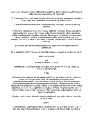 vybavená v blokovom konaní, môže správny orgán bez ďalšieho konania vydať rozkaz o
uložení sankcie za priestupok ( § 13 ods. 2).
(2) Rozkaz nemožno vydať, ak obvinený z priestupku je zbavený spôsobilosti na právne
úkony alebo jeho spôsobilosť na právne úkony je obmedzená.
(3) Rozkaz má rovnaké náležitosti ako rozhodnutie o priestupku. Oznamuje sa vždy
písomne.
(4) Obvinený z priestupku môže proti rozkazu podať do 15 dní odo dňa jeho doručenia
odpor správnemu orgánu, ktorý rozkaz vydal. Včasným podaním odporu sa rozkaz
zrušuje a správny orgán pokračuje v konaní. Obvinenému z priestupku nemožno uložiť
iný druh sankcie s výnimkou pokarhania alebo vyššiu výmeru sankcie, než bola
uvedená v rozkaze, ak sa pri prejednávaní priestupku nezistia nové podstatné skutkové
okolnosti.
(5) Rozkaz, proti ktorému nebol včas podaný odpor, má účinky právoplatného
rozhodnutia.
(6) V rozkaznom konaní nemožno prejednať priestupky, o ktorých sa koná len na návrh.
Výkon rozhodnutia
§ 88
Nadpis zrušený od 1.2.2009
Rozhodnutie o uložení pokuty za priestupok, ktorá je príjmom obce ( § 13 ods. 3),
vykonáva obvodný úrad.
§ 88a
(1) Rozhodnutie o uložení pokuty prevyšujúcej 60 eur, ak nebola uložená v blokovom
konaní, možno vykonať na návrh páchateľa priestupku aj vykonaním
verejnoprospešných prác. Za každé 3 eurá uloženej pokuty je páchateľ priestupku
povinný vykonať jednu hodinu verejnoprospešných prác. Verejnoprospešné práce je
páchateľ priestupku povinný vykonať v lehote určenej správnym orgánom, ktorá nemôže
byť dlhšia ako jeden rok. Ak páchateľ priestupku nevykoná verejnoprospešné práce v
určenej lehote, správny orgán zabezpečí výkon rozhodnutia uloženej pokuty alebo jej
časti iným spôsobom.
(2) Výkon rozhodnutia vykonaním verejnoprospešných prác podľa odseku 1 upravuje
osobitný zákon.
§ 88aa
(1) Rozhodnutie o uložení pokuty za priestupok podľa § 29, § 30 ods. 1 písm. e), § 47,
49 a 50 a za priestupok ohrozenia výchovy a vzdelávania dieťaťa alebo zanedbania

 