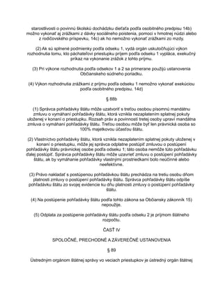 starostlivosti o povinnú školskú dochádzku dieťaťa podľa osobitného predpisu 14b)
možno vykonať aj zrážkami z dávky sociálneho poistenia, pomoci v hmotnej núdzi alebo
z rodičovského príspevku, 14c) ak ho nemožno vykonať zrážkami zo mzdy.
(2) Ak sú splnené podmienky podľa odseku 1, vydá orgán uskutočňujúci výkon
rozhodnutia tomu, kto páchateľovi priestupku príjem podľa odseku 1 vypláca, exekučný
príkaz na vykonanie zrážok z tohto príjmu.
(3) Pri výkone rozhodnutia podľa odsekov 1 a 2 sa primerane použijú ustanovenia
Občianskeho súdneho poriadku.
(4) Výkon rozhodnutia zrážkami z príjmu podľa odseku 1 nemožno vykonať exekúciou
podľa osobitného predpisu. 14d)
§ 88b
(1) Správca pohľadávky štátu môže uzatvoriť s treťou osobou písomnú mandátnu
zmluvu o vymáhaní pohľadávky štátu, ktorá vznikla nezaplatením splatnej pokuty
uloženej v konaní o priestupku. Rozsah práv a povinností tretej osoby upraví mandátna
zmluva o vymáhaní pohľadávky štátu. Treťou osobou môže byť len právnická osoba so
100% majetkovou účasťou štátu.
(2) Vlastníctvo pohľadávky štátu, ktorá vznikla nezaplatením splatnej pokuty uloženej v
konaní o priestupku, môže jej správca odplatne postúpiť zmluvou o postúpení
pohľadávky štátu právnickej osobe podľa odseku 1; táto osoba nemôže túto pohľadávku
ďalej postúpiť. Správca pohľadávky štátu môže uzavrieť zmluvu o postúpení pohľadávky
štátu, ak by vymáhanie pohľadávky vlastnými prostriedkami bolo neúčinné alebo
neefektívne.
(3) Právo nakladať s postúpenou pohľadávkou štátu prechádza na tretiu osobu dňom
platnosti zmluvy o postúpení pohľadávky štátu. Správca pohľadávky štátu odpíše
pohľadávku štátu zo svojej evidencie ku dňu platnosti zmluvy o postúpení pohľadávky
štátu.
(4) Na postúpenie pohľadávky štátu podľa tohto zákona sa Občiansky zákonník 15)
nepoužije.
(5) Odplata za postúpenie pohľadávky štátu podľa odseku 2 je príjmom štátneho
rozpočtu.
ČASŤ IV
SPOLOČNÉ, PRECHODNÉ A ZÁVEREČNÉ USTANOVENIA
§ 89
Ústredným orgánom štátnej správy vo veciach priestupkov je ústredný orgán štátnej

 