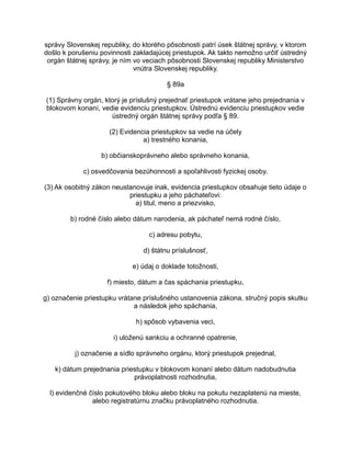 správy Slovenskej republiky, do ktorého pôsobnosti patrí úsek štátnej správy, v ktorom
došlo k porušeniu povinnosti zakladajúcej priestupok. Ak takto nemožno určiť ústredný
orgán štátnej správy, je ním vo veciach pôsobnosti Slovenskej republiky Ministerstvo
vnútra Slovenskej republiky.
§ 89a
(1) Správny orgán, ktorý je príslušný prejednať priestupok vrátane jeho prejednania v
blokovom konaní, vedie evidenciu priestupkov. Ústrednú evidenciu priestupkov vedie
ústredný orgán štátnej správy podľa § 89.
(2) Evidencia priestupkov sa vedie na účely
a) trestného konania,
b) občianskoprávneho alebo správneho konania,
c) osvedčovania bezúhonnosti a spoľahlivosti fyzickej osoby.
(3) Ak osobitný zákon neustanovuje inak, evidencia priestupkov obsahuje tieto údaje o
priestupku a jeho páchateľovi:
a) titul, meno a priezvisko,
b) rodné číslo alebo dátum narodenia, ak páchateľ nemá rodné číslo,
c) adresu pobytu,
d) štátnu príslušnosť,
e) údaj o doklade totožnosti,
f) miesto, dátum a čas spáchania priestupku,
g) označenie priestupku vrátane príslušného ustanovenia zákona, stručný popis skutku
a následok jeho spáchania,
h) spôsob vybavenia veci,
i) uloženú sankciu a ochranné opatrenie,
j) označenie a sídlo správneho orgánu, ktorý priestupok prejednal,
k) dátum prejednania priestupku v blokovom konaní alebo dátum nadobudnutia
právoplatnosti rozhodnutia,
l) evidenčné číslo pokutového bloku alebo bloku na pokutu nezaplatenú na mieste,
alebo registratúrnu značku právoplatného rozhodnutia.

 