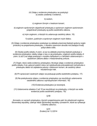 (4) Údaje z evidencie priestupkov sa poskytujú
a) osobe uvedenej v evidencii,
b) súdom,
c) orgánom činným v trestnom konaní,
d) orgánom oprávneným objasňovať priestupky a správnym orgánom oprávneným
prejednávať priestupky aj podľa osobitného zákona,
e) iným orgánom, o ktorých to ustanovuje osobitný zákon, 16)
f) súdom, justičným a správnym orgánom iných štátov.
(5) Údaje z evidencie priestupkov poskytuje na základe písomnej žiadosti správny orgán
príslušný na prejednanie priestupku, v ktorého územnom obvode má žiadajúci trvalý
pobyt alebo sídlo.
(6) Osobe podľa odseku 4 písm. a) sa na základe písomnej žiadosti poskytujú z
evidencie priestupkov všetky údaje o nej a o jej priestupku; orgánom podľa odseku 4
písm. b) až f) sa údaje poskytujú v rozsahu spôsobom a v lehotách ustanovených v
osobitnom zákone alebo v medzinárodnej zmluve.
(7) Orgán, ktorý vedie evidenciu priestupkov, likviduje údaje z evidencie priestupkov
podľa odseku 3 po uplynutí piatich rokov od nadobudnutia právoplatnosti rozhodnutia o
priestupku alebo od zaplatenia pokuty v blokovom konaní, ak osobitný zákon
neustanovuje inak.
(8) Pri spracúvaní osobných údajov sa postupuje podľa osobitného predpisu. 17)
(9) Na poskytovanie údajov z evidencie priestupkov sa nevzťahujú ustanovenia
osobitného zákona o sprístupňovaní informácií. 18)
(10) Evidencia priestupkov je neverejná.
(11) Ustanovenia odsekov 2 až 10 sa nevzťahujú na priestupky, o ktorých sa vedie
evidencia podľa osobitného predpisu. 19)
§ 90
Amnestiu vo veciach priestupkov, ktorých prejednávanie patrí do pôsobnosti orgánov
Slovenskej republiky, udeľuje vláda Slovenskej republiky uznesením, ktoré sa vyhlasuje
v Zbierke zákonov.
§ 91
Zrušený od 1.2.2014

 