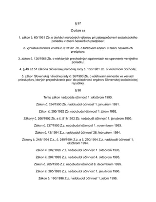 § 97
Zrušuje sa
1. zákon č. 60/1961 Zb. o úlohách národných výborov pri zabezpečovaní socialistického
poriadku v znení neskorších predpisov;
2. vyhláška ministra vnútra č. 61/1961 Zb. o blokovom konaní v znení neskorších
predpisov;
3. zákon č. 126/1968 Zb. o niektorých prechodných opatreniach na upevnenie verejného
poriadku;
4. § 49 až 51 zákona Slovenskej národnej rady č. 130/1981 Zb. o vnútornom obchode;
5. zákon Slovenskej národnej rady č. 36/1990 Zb. o udeľovaní amnestie vo veciach
priestupkov, ktorých prejednávanie patrí do pôsobnosti orgánov Slovenskej socialistickej
republiky.
§ 98
Tento zákon nadobúda účinnosť 1. októbrom 1990.
Zákon č. 524/1990 Zb. nadobudol účinnosť 1. januárom 1991.
Zákon č. 295/1992 Zb. nadobudol účinnosť 1. júlom 1992.
Zákony č. 266/1992 Zb. a č. 511/1992 Zb. nadobudli účinnosť 1. januárom 1993.
Zákon č. 237/1993 Z.z. nadobudol účinnosť 1. novembrom 1993.
Zákon č. 42/1994 Z.z. nadobudol účinnosť 28. februárom 1994.
Zákony č. 248/1994 Z.z., č. 249/1994 Z.z. a č. 250/1994 Z.z. nadobudli účinnosť 1.
októbrom 1994.
Zákon č. 202/1995 Z.z. nadobudol účinnosť 1. októbrom 1995.
Zákon č. 207/1995 Z.z. nadobudol účinnosť 4. októbrom 1995.
Zákon č. 265/1995 Z.z. nadobudol účinnosť 8. decembrom 1995.
Zákon č. 285/1995 Z.z. nadobudol účinnosť 1. januárom 1996.
Zákon č. 160/1996 Z.z. nadobudol účinnosť 1. júlom 1996.

 