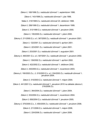 Zákon č. 168/1996 Z.z. nadobudol účinnosť 1. septembrom 1996.
Zákon č. 143/1998 Z.z. nadobudol účinnosť 1. júla 1998.
Nález č. 319/1998 Z.z. nadobudol účinnosť 23. októbrom 1998.
Zákon č. 298/1999 Z.z. nadobudol účinnosť 1. decembrom 1999.
Zákon č. 313/1999 Z.z. nadobudol účinnosť 1. januárom 2000.
Zákon č. 195/2000 Z.z. nadobudol účinnosť 1. júlom 2000.
Zákony č. 211/2000 Z.z. a č. 367/2000 Z.z. nadobudli účinnosť 1. januárom 2001.
Zákon č. 122/2001 Z.z. nadobudol účinnosť 5. aprílom 2001.
Zákon č. 223/2001 Z.z. nadobudol účinnosť 1. júlom 2001.
Zákon č. 253/2001 Z.z. nadobudol účinnosť 1. augustom 2001.
Zákony č. 490/2001 Z.z. a č. 507/2001 Z.z. nadobudli účinnosť 1. januárom 2002.
Zákon č. 139/2002 Z.z. nadobudol účinnosť 1. aprílom 2002.
Zákon č. 422/2002 Z.z. nadobudol účinnosť 1. októbrom 2002.
Zákon č. 430/2003 Z.z. nadobudol účinnosť 1. novembrom 2003.
Zákony č. 190/2003 Z.z., č. 515/2003 Z.z. a č. 534/2003 Z.z. nadobudli účinnosť 1.
januárom 2004.
Zákon č. 510/2003 Z.z. nadobudol účinnosť 1. májom 2004.
Zákon č. 441/2001 Z.z. nadobudol účinnosť 1. januárom 2010 na základe zákona č.
216/2008 Z.z.
Zákon č. 364/2004 Z.z. nadobudol účinnosť 1. júlom 2004.
Zákon č. 533/2004 Z.z. nadobudol účinnosť 1. novembrom 2004.
Zákon č. 656/2004 Z.z. nadobudol účinnosť 1. januárom 2005.
Zákony č. 570/2005 Z.z., č. 650/2005 Z.z. nadobudoli účinnosť 1. januárom 2006.
Zákon č. 211/2006 Z.z. nadobudol účinnosť 1. májom 2006.
Zákon č. 224/2006 Z.z. nadobudol účinnosť 1. júlom 2006.

 