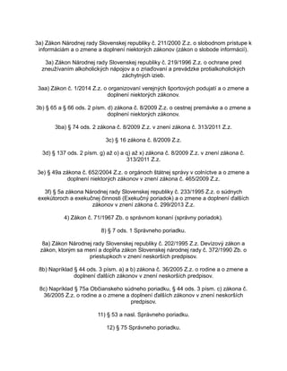 3a) Zákon Národnej rady Slovenskej republiky č. 211/2000 Z.z. o slobodnom prístupe k
informáciám a o zmene a doplnení niektorých zákonov (zákon o slobode informácií).
3a) Zákon Národnej rady Slovenskej republiky č. 219/1996 Z.z. o ochrane pred
zneužívaním alkoholických nápojov a o zriaďovaní a prevádzke protialkoholických
záchytných izieb.
3aa) Zákon č. 1/2014 Z.z. o organizovaní verejných športových podujatí a o zmene a
doplnení niektorých zákonov.
3b) § 65 a § 66 ods. 2 písm. d) zákona č. 8/2009 Z.z. o cestnej premávke a o zmene a
doplnení niektorých zákonov.
3ba) § 74 ods. 2 zákona č. 8/2009 Z.z. v znení zákona č. 313/2011 Z.z.
3c) § 16 zákona č. 8/2009 Z.z.
3d) § 137 ods. 2 písm. g) až o) a q) až x) zákona č. 8/2009 Z.z. v znení zákona č.
313/2011 Z.z.
3e) § 49a zákona č. 652/2004 Z.z. o orgánoch štátnej správy v colníctve a o zmene a
doplnení niektorých zákonov v znení zákona č. 465/2009 Z.z.
3f) § 5a zákona Národnej rady Slovenskej republiky č. 233/1995 Z.z. o súdnych
exekútoroch a exekučnej činnosti (Exekučný poriadok) a o zmene a doplnení ďalších
zákonov v znení zákona č. 299/2013 Z.z.
4) Zákon č. 71/1967 Zb. o správnom konaní (správny poriadok).
8) § 7 ods. 1 Správneho poriadku.
8a) Zákon Národnej rady Slovenskej republiky č. 202/1995 Z.z. Devízový zákon a
zákon, ktorým sa mení a dopĺňa zákon Slovenskej národnej rady č. 372/1990 Zb. o
priestupkoch v znení neskorších predpisov.
8b) Napríklad § 44 ods. 3 písm. a) a b) zákona č. 36/2005 Z.z. o rodine a o zmene a
doplnení ďalších zákonov v znení neskorších predpisov.
8c) Napríklad § 75a Občianskeho súdneho poriadku, § 44 ods. 3 písm. c) zákona č.
36/2005 Z.z. o rodine a o zmene a doplnení ďalších zákonov v znení neskorších
predpisov.
11) § 53 a nasl. Správneho poriadku.
12) § 75 Správneho poriadku.

 