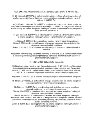 13) § 244 a nasl. Občianskeho súdneho poriadku (úplné znenie č. 78/1983 Zb.).
14) § 8 zákona č. 25/2007 Z.z. o elektronickom výbere mýta za užívanie vymedzených
úsekov pozemných komunikácií a o zmene a doplnení niektorých zákonov v znení
zákona č. 86/2008 Z.z.
14a) § 10 ods. 1 zákona č. 281/1997 Z.z. o vojenských obvodoch a zákon, ktorým sa
mení zákon Národnej rady Slovenskej republiky č. 222/1996 Z.z. o organizácii miestnej
štátnej správy a o zmene a doplnení niektorých zákonov v znení neskorších predpisov v
znení zákona č. 96/2012 Z.z.
14b) § 37 zákona č. 596/2003 Z.z. o štátnej správe v školstve a školskej samospráve a
o zmene a doplnení niektorých zákonov v znení neskorších predpisov.
14c) Zákon č. 461/2003 Z.z. o sociálnom poistení v znení neskorších predpisov.
Zákon č. 571/2009 Z.z. o rodičovskom príspevku a o zmene a doplnení niektorých
zákonov v znení neskorších predpisov.
Zákon č. 417/2013 Z.z. o pomoci v hmotnej núdzi a o zmene a doplnení niektorých
zákonov.
14d) Zákon Národnej rady Slovenskej republiky č. 233/1995 Z.z. o súdnych exekútoroch
a exekučnej činnosti (Exekučný poriadok) a o zmene a doplnení ďalších zákonov v
znení neskorších predpisov.
15) § 524 až 530 Občianskeho zákonníka.
16) Napríklad zákon Národnej rady Slovenskej republiky č. 46/1993 Z.z. o Slovenskej
informačnej službe v znení neskorších predpisov, zákon Národnej rady Slovenskej
republiky č. 171/1993 Z.z. o Policajnom zbore v znení neskorších predpisov, zákon č.
215/2004 Z.z. o ochrane utajovaných skutočností v znení neskorších predpisov.
17) Zákon č. 428/2002 Z.z. o ochrane osobných údajov v znení neskorších predpisov.
18) Zákon č. 211/2000 Z.z. o slobodnom prístupe k informáciám a o zmene a doplnení
niektorých zákonov v znení neskorších predpisov.
19) Zákon č. 190/2003 Z.z. o strelných zbraniach a strelive a o zmene a doplnení
niektorých zákonov v znení neskorších predpisov.
Zákon č. 224/2006 Z.z. o občianskych preukazoch a o zmene a doplnení niektorých
zákonov v znení neskorších predpisov.
Zákon č. 647/2007 Z.z. o cestovných dokladoch a o zmene a doplnení niektorých
zákonov v znení zákona č. 445/2008 Z.z., ktorým sa menia a dopĺňajú niektoré zákony v
pôsobnosti Ministerstva vnútra Slovenskej republiky v súvislosti so zavedením meny
euro v Slovenskej republike.
Zákon č. 8/2009 Z.z. o cestnej premávke a o zmene a doplnení niektorých zákonov v
znení neskorších predpisov.

 