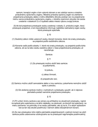 samom, konajúci orgán o tom vykoná záznam a vec odstúpi vecne a miestne
príslušnému správnemu orgánu. Miestne príslušný správny orgán na uľahčenie
prejednania priestupku alebo z iného dôležitého dôvodu postúpi vec na prejednanie
inému vecne príslušnému správnemu orgánu, v ktorého územnom obvode má osoba
uvedená v odsekoch 2 a 3 bydlisko alebo miesto výkonu svojej funkcie.
(5) Ak bol prejednaný priestupok osoby uvedenej v odseku 3, príslušný orgán, ktorý
priestupok prejednal, o tom bezodkladne informuje najbližšie nadriadený orgán osoby,
ktorá priestupok spáchala.
§ 10
(1) Osobitný zákon môže ustanoviť osoby, ktorých konanie, ktoré má znaky priestupku,
sa prejedná podľa osobitného zákona.
(2) Konanie osôb podľa odseku 1, ktoré má znaky priestupku, sa prejedná podľa tohto
zákona, ak sa na takú osobu osobitný zákon v čase prejednávania priestupku už
nevzťahuje.
Sankcie
§ 11
(1) Za priestupok možno uložiť tieto sankcie:
a) pokarhanie,
b) pokutu,
c) zákaz činnosti,
d) prepadnutie veci.
(2) Sankciu možno uložiť samostatne alebo s inou sankciou; pokarhanie nemožno uložiť
spolu s pokutou.
(3) Od uloženia sankcie možno v rozhodnutí o priestupku upustiť, ak k náprave
páchateľa postačí samotné prejednanie priestupku.
§ 12
(1) Pri určení druhu sankcie a jej výmery sa prihliadne na závažnosť priestupku, najmä
na spôsob jeho spáchania a na jeho následky, na okolnosti, za ktorých bol spáchaný, na
mieru zavinenia, na pohnútky a na osobu páchateľa, ako aj na to, či a akým spôsobom
bol za ten istý skutok postihnutý v kárnom alebo disciplinárnom konaní.
(2) Za viac priestupkov toho istého páchateľa prejednávaných v jednom konaní sa uloží
sankcia podľa ustanovenia vzťahujúceho sa na priestupok najprísnejšie postihnuteľný;

 