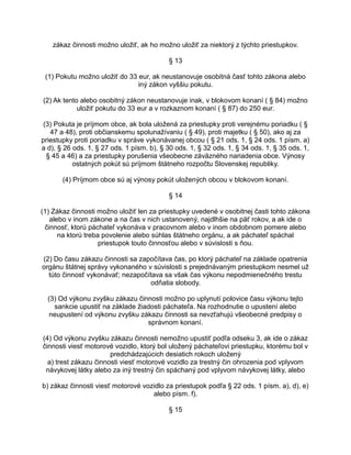 zákaz činnosti možno uložiť, ak ho možno uložiť za niektorý z týchto priestupkov.
§ 13
(1) Pokutu možno uložiť do 33 eur, ak neustanovuje osobitná časť tohto zákona alebo
iný zákon vyššiu pokutu.
(2) Ak tento alebo osobitný zákon neustanovuje inak, v blokovom konaní ( § 84) možno
uložiť pokutu do 33 eur a v rozkaznom konaní ( § 87) do 250 eur.
(3) Pokuta je príjmom obce, ak bola uložená za priestupky proti verejnému poriadku ( §
47 a 48), proti občianskemu spolunažívaniu ( § 49), proti majetku ( § 50), ako aj za
priestupky proti poriadku v správe vykonávanej obcou ( § 21 ods. 1, § 24 ods. 1 písm. a)
a d), § 26 ods. 1, § 27 ods. 1 písm. b), § 30 ods. 1, § 32 ods. 1, § 34 ods. 1, § 35 ods. 1,
§ 45 a 46) a za priestupky porušenia všeobecne záväzného nariadenia obce. Výnosy
ostatných pokút sú príjmom štátneho rozpočtu Slovenskej republiky.
(4) Príjmom obce sú aj výnosy pokút uložených obcou v blokovom konaní.
§ 14
(1) Zákaz činnosti možno uložiť len za priestupky uvedené v osobitnej časti tohto zákona
alebo v inom zákone a na čas v nich ustanovený, najdlhšie na päť rokov, a ak ide o
činnosť, ktorú páchateľ vykonáva v pracovnom alebo v inom obdobnom pomere alebo
na ktorú treba povolenie alebo súhlas štátneho orgánu, a ak páchateľ spáchal
priestupok touto činnosťou alebo v súvislosti s ňou.
(2) Do času zákazu činnosti sa započítava čas, po ktorý páchateľ na základe opatrenia
orgánu štátnej správy vykonaného v súvislosti s prejednávaným priestupkom nesmel už
túto činnosť vykonávať; nezapočítava sa však čas výkonu nepodmienečného trestu
odňatia slobody.
(3) Od výkonu zvyšku zákazu činnosti možno po uplynutí polovice času výkonu tejto
sankcie upustiť na základe žiadosti páchateľa. Na rozhodnutie o upustení alebo
neupustení od výkonu zvyšku zákazu činnosti sa nevzťahujú všeobecné predpisy o
správnom konaní.
(4) Od výkonu zvyšku zákazu činnosti nemožno upustiť podľa odseku 3, ak ide o zákaz
činnosti viesť motorové vozidlo, ktorý bol uložený páchateľovi priestupku, ktorému bol v
predchádzajúcich desiatich rokoch uložený
a) trest zákazu činnosti viesť motorové vozidlo za trestný čin ohrozenia pod vplyvom
návykovej látky alebo za iný trestný čin spáchaný pod vplyvom návykovej látky, alebo
b) zákaz činnosti viesť motorové vozidlo za priestupok podľa § 22 ods. 1 písm. a), d), e)
alebo písm. f).
§ 15

 