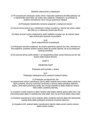 Osobitné ustanovenia o mladistvých
(1) Pri posudzovaní priestupku osoby, ktorá v čase jeho spáchania dovŕšila pätnásty rok
a neprekročila osemnásty rok svojho veku (ďalej len "mladistvý"), sa prihliada na
osobitnú starostlivosť, ktorú venuje spoločnosť mládeži.
(2) Priestupok mladistvého nemožno prejednať v rozkaznom konaní.
(3) Horná hranica pokuty sa u mladistvých znižuje na polovicu; nesmie byť pritom vyššia
ako 300 eur a v blokovom konaní ako 60 eur.
(4) Zákaz činnosti možno mladistvému uložiť najdlhšie na jeden rok, ak nebráni výkon
tejto sankcie jeho príprave na povolanie.
§ 20
Zánik zodpovednosti za priestupok
(1) Priestupok nemožno prejednať, ak od jeho spáchania uplynuli dva roky; nemožno ho
tiež prejednať, prípadne uloženú sankciu alebo jej zvyšok vykonať, ak sa na priestupok
vzťahuje amnestia.
(2) Do plynutia lehoty podľa odseku 1 sa nezapočítava doba, počas ktorej sa pre ten istý
skutok viedlo trestné stíhanie.
ČASŤ II
OSOBITNÁ ČASŤ
Priestupky proti poriadku v správe
§ 21
Priestupky vyskytujúce sa na viacerých úsekoch správy
(1) Priestupku sa dopustí ten, kto
a) neoprávnene zhotoví reprodukciu ceniny alebo neoprávnene zhotoví alebo uvedie do
obehu predmet, ktorý by mohol byť zamenený s ceninou alebo pečiatkou štátneho
orgánu, obce alebo právnickej osoby, bez úmyslu obohatiť sa alebo sfalšovať verejnú
listinu alebo uvedené predmety,
b) úmyselne uvedie nesprávny alebo neúplný údaj orgánu štátnej správy alebo obci, inej
právnickej osobe alebo im požadovaný údaj zatají, hoci má povinnosť takýto údaj uviesť,
c) úmyselne neoprávnene užíva vedeckú alebo umeleckú hodnosť alebo titul absolventa
vysokej školy alebo profesijné označenie chránené zákonom,
d) úmyselne zničí, poškodí alebo neoprávnene odstráni alebo poruší úradnú uzáveru
alebo úradnú značku,

 
