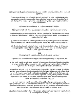 e) úmyselne zničí, poškodí alebo neoprávnene odstráni verejnú vyhlášku alebo pozmení
jej obsah,
f) úmyselne podá nepravdivú alebo neúplnú svedeckú výpoveď v správnom konaní
alebo podá nepravdivé alebo neúplné vysvetlenie orgánu oprávnenému objasňovať
priestupky alebo uvedie nepravdivý údaj v čestnom vyhlásení pred orgánom štátnej
správy alebo obce,
g) úmyselne neoprávnene sa vydáva za verejného činiteľa,
h) úmyselne nedodrží obmedzujúce opatrenie uložené v priestupkovom konaní,
i) neoprávnene drží licenciu, povolenie, preukaz, osvedčenie, pečiatku alebo iný doklad
o oprávnení, ktoré zaniklo, hoci má zákonnú povinnosť takýto doklad a pečiatku vrátiť
orgánu, ktorý ich vydal,
j) poskytuje bez dokladu o odbornej kvalifikácii služby alebo vykonáva iné odborné
činnosti, ktoré podľa zákona môže vykonávať len ten, kto má odbornú spôsobilosť.
(2) Za priestupok podľa odseku 1 písm. a) až c) možno uložiť pokutu do 99 eur, za
priestupok podľa odseku 1 písm. d) až i) pokutu do 165 eur a za priestupok podľa
odseku 1 písm. j) pokutu do 663 eur.
§ 22
Priestupky proti bezpečnosti a plynulosti cestnej premávky
(1) Priestupku proti bezpečnosti a plynulosti cestnej premávky sa dopustí ten, kto
a) ako vodič vozidla sa odmietne podrobiť vyšetreniu na zistenie požitia alkoholu alebo
inej návykovej látky spôsobom ustanoveným osobitným predpisom, 3a) hoci by také
vyšetrenie nebolo spojené s nebezpečenstvom pre jeho zdravie,
b) ako vodič vozidla, ktorý sa zúčastnil na dopravnej nehode, bezodkladne nezastavil
vozidlo, nezdržal sa požitia alkoholu alebo inej návykovej látky po nehode v čase, keď
by to bolo na ujmu zistenia, či pred jazdou alebo počas jazdy požil alkohol alebo inú
návykovú látku, alebo nezotrval na mieste dopravnej nehody až do príchodu policajta
alebo sa na toto miesto bezodkladne nevrátil po poskytnutí alebo privolaní pomoci,
alebo po ohlásení dopravnej nehody, 3b)
c) vedie motorové vozidlo bez príslušného vodičského oprávnenia, bez osoby
spolujazdca 3ba) alebo počas zadržania vodičského preukazu okrem prípadu, ak sa učí
viesť motorové vozidlo v autoškole, podrobuje sa skúške z vedenia motorového vozidla
alebo má v čase zadržania vodičského preukazu povolenú jazdu,
d) vedie motorové vozidlo v stave vylučujúcom spôsobilosť viesť motorové vozidlo, ktorý
si privodil požitím alkoholu,

 