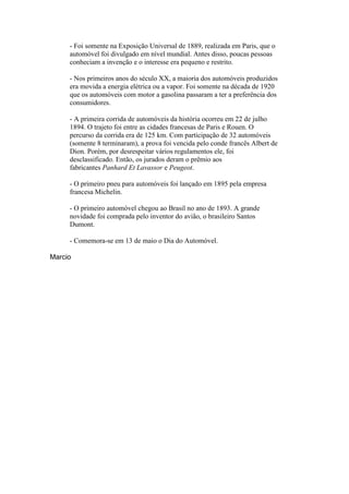 - Foi somente na Exposição Universal de 1889, realizada em Paris, que o
automóvel foi divulgado em nível mundial. Antes disso, poucas pessoas
conheciam a invenção e o interesse era pequeno e restrito.
- Nos primeiros anos do século XX, a maioria dos automóveis produzidos
era movida a energia elétrica ou a vapor. Foi somente na década de 1920
que os automóveis com motor a gasolina passaram a ter a preferência dos
consumidores.
- A primeira corrida de automóveis da história ocorreu em 22 de julho
1894. O trajeto foi entre as cidades francesas de Paris e Rouen. O
percurso da corrida era de 125 km. Com participação de 32 automóveis
(somente 8 terminaram), a prova foi vencida pelo conde francês Albert de
Dion. Porém, por desrespeitar vários regulamentos ele, foi
desclassificado. Então, os jurados deram o prêmio aos
fabricantes Panhard Et Lavassor e Peugeot.
- O primeiro pneu para automóveis foi lançado em 1895 pela empresa
francesa Michelin.
- O primeiro automóvel chegou ao Brasil no ano de 1893. A grande
novidade foi comprada pelo inventor do avião, o brasileiro Santos
Dumont.
- Comemora-se em 13 de maio o Dia do Automóvel.
Marcio
 