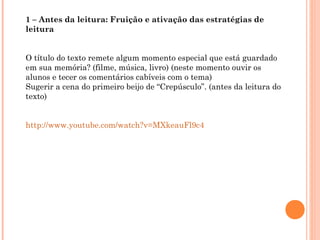 1 – Antes da leitura: Fruição e ativação das estratégias de
leitura
O título do texto remete algum momento especial que está guardado
em sua memória? (filme, música, livro) (neste momento ouvir os
alunos e tecer os comentários cabíveis com o tema)
Sugerir a cena do primeiro beijo de “Crepúsculo”. (antes da leitura do
texto)
http://www.youtube.com/watch?v=MXkeauFl9c4
 