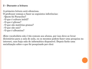 2 – Durante a leitura
A primeira leitura será silenciosa.
O professor começa a fazer as seguintes inferências:
- Quem foi Paracelso?
- O que é cultura inútil?
- O que é glicose?
- O que são matérias graxas?
- O que são sais?
- O que é albumina?
(Este vocabulário não é tão comum aos alunos, por isso deve-se levar
dicionários para a sala de aula, ou os mesmos podem fazer uma pesquisa na
internet, caso haja sala de informática disponível. Depois farão uma
socialização sobre o que foi pesquisado por eles)
 
