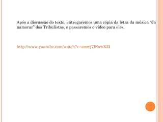 Após a discussão do texto, entregaremos uma cópia da letra da música “Já
namorar” dos Tribulistas, e passaremos o vídeo para eles.
http://www.youtube.com/watch?v=smwj7ISnwXM
 