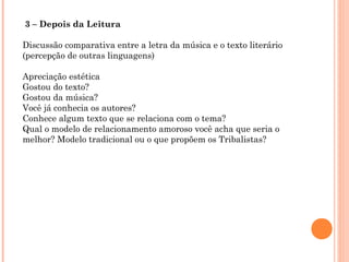  3 – Depois da Leitura
Discussão comparativa entre a letra da música e o texto literário
(percepção de outras linguagens)
Apreciação estética
Gostou do texto?
Gostou da música?
Você já conhecia os autores?
Conhece algum texto que se relaciona com o tema?
Qual o modelo de relacionamento amoroso você acha que seria o
melhor? Modelo tradicional ou o que propõem os Tribalistas?
 