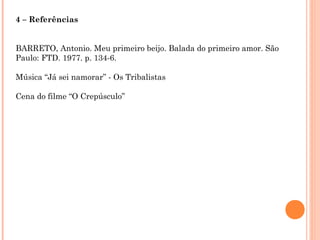 4 – Referências
BARRETO, Antonio. Meu primeiro beijo. Balada do primeiro amor. São
Paulo: FTD. 1977. p. 134-6.
Música “Já sei namorar” - Os Tribalistas
Cena do filme “O Crepúsculo”
 