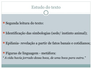 Estudo do texto
Segunda leitura do texto:
Identificação das simbologias (sede/ instinto animal);
Epifania- revelação a partir de fatos banais e cotidianos;
Figuras de linguagem - metáfora:
“ A vida havia jorrado dessa boca, de uma boca para outra.”
 