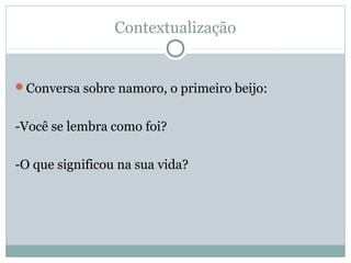 Contextualização
Conversa sobre namoro, o primeiro beijo:
-Você se lembra como foi?
-O que significou na sua vida?
 