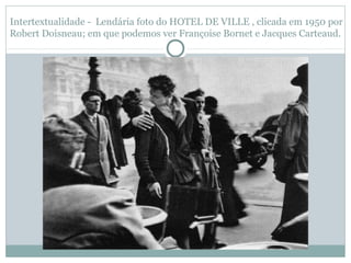 Intertextualidade - Lendária foto do HOTEL DE VILLE , clicada em 1950 por
Robert Doisneau; em que podemos ver Françoise Bornet e Jacques Carteaud.
 