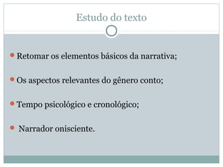 Estudo do texto
Retomar os elementos básicos da narrativa;
Os aspectos relevantes do gênero conto;
Tempo psicológico e cronológico;
 Narrador onisciente.
 