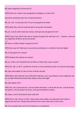 MEL_Meus amiguinhos já foram pra lá?

VOVÓ_Foram sim, todos os seus amiguinhos já chegaram, só falta você!

(aproveite novamente para citar crianças presentes)

MEL_Ah, vovó. eu acho que não! Tô com um pouquinho de medo!

VOVÓ_Medo? Mas você tem medo de que? A sua escola é tão bonita!

MEL_Ah, vovó.Eu tenho medo das crianças. Será que elas vão gostar de mim?

VOVÓ_O que é isso, Mel? É claro que as crianças vão gostar de você! quer ver? ...Crianças, vocês vão
ser amiguinhos da Mel se ela for pra escola?
(...)
MEL_Mas e a tia?Ela também vai gostar de mim?

VOVÓ_Claro que sim! Sabia que na sua escola as professoras e o professor são muito legais?

MEL_E eles gostam de crianças?

VOVÓ_Nooossa! Eles adoram as crianças!

MEL_ah, então a tia é boazinha? ela vai deixar eu fazer tudo o que eu quiser?

VOVÓ_Ora, Mel, no JICV, a professora vai levar a turma juntinha pra fazer um monte de oisas legais.

MEL_Que coisas legais? Eu não vou ficar só dentro da sala?

VOVÓ_Nãooo, Mel! Cada dia vai ser diferente! Cada dia, você, sua professora e seus amiguinhos vão
pra um lugar diferente da escola fazer alguma coisa muito legal.

MEL_Que lugares vovó?

VOVÓ_Ora, tem o dia da piscina, o dia da casinha de boneca, o dia da sala de som, o dia do parque
com grama, o dia do parque com areia, o dia das brincadeiras no pátio...

MEL_Nossa, vovó! E dá tempo de fazer tudo isso?

VOVÓ_Dá sim, Mel. Só que no JICV o tempo passa muito rápido e pra aproveitar bem todos os
lugares tem que ficar o tempo todo juntinho da tia e fazer cada coisa na hora certa.

MEL_E se eu quiser fazer xixi? A tia vai deixar eu ir ao banheiro?
 