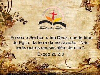 "Eu sou o Senhor, o teu Deus, que te tirou"Eu sou o Senhor, o teu Deus, que te tirou
do Egito, da terra da escravidão. "Nãodo Egito, da terra da escravidão. "Não
terás outros deuses além de mim”.terás outros deuses além de mim”.
Êxodo 20:2,3Êxodo 20:2,3
 