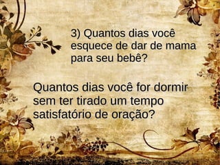 3) Quantos dias você3) Quantos dias você
esquece de dar de mamaesquece de dar de mama
para seu bebê?para seu bebê?
Quantos dias você for dormirQuantos dias você for dormir
sem ter tirado um temposem ter tirado um tempo
satisfatório de oração?satisfatório de oração?
 