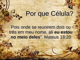Por que Célula?Por que Célula?
Pois onde se reunirem dois ouPois onde se reunirem dois ou
três em meu nome, alitrês em meu nome, ali eu estoueu estou
no meio delesno meio deles". Mateus 18:20". Mateus 18:20
 