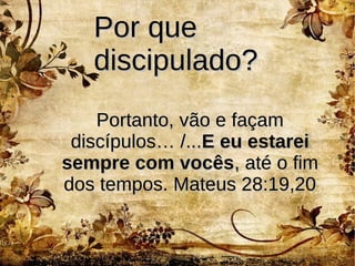 Por quePor que
discipulado?discipulado?
Portanto, vão e façamPortanto, vão e façam
discípulos… /...discípulos… /...E eu estareiE eu estarei
sempre com vocêssempre com vocês, até o fim, até o fim
dos tempos. Mateus 28:19,20dos tempos. Mateus 28:19,20
 