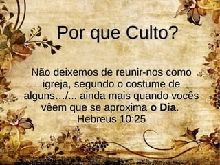 Por que Culto?Por que Culto?
Não deixemos de reunir-nos comoNão deixemos de reunir-nos como
igreja, segundo o costume deigreja, segundo o costume de
alguns…/... ainda mais quando vocêsalguns…/... ainda mais quando vocês
vêem que se aproximavêem que se aproxima o Diao Dia..
Hebreus 10:25Hebreus 10:25
 